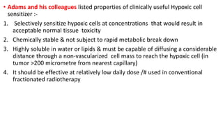 • Adams and his colleagues listed properties of clinically useful Hypoxic cell
sensitizer :-
1. Selectively sensitize hypoxic cells at concentrations that would result in
acceptable normal tissue toxicity
2. Chemically stable & not subject to rapid metabolic break down
3. Highly soluble in water or lipids & must be capable of diffusing a considerable
distance through a non-vascularized cell mass to reach the hypoxic cell (in
tumor >200 micrometre from nearest capillary)
4. It should be effective at relatively low daily dose /# used in conventional
fractionated radiotherapy
 