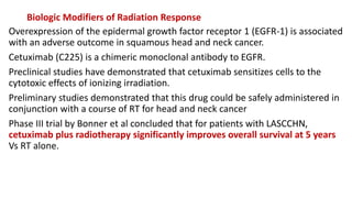 Biologic Modifiers of Radiation Response
Overexpression of the epidermal growth factor receptor 1 (EGFR-1) is associated
with an adverse outcome in squamous head and neck cancer.
Cetuximab (C225) is a chimeric monoclonal antibody to EGFR.
Preclinical studies have demonstrated that cetuximab sensitizes cells to the
cytotoxic effects of ionizing irradiation.
Preliminary studies demonstrated that this drug could be safely administered in
conjunction with a course of RT for head and neck cancer
Phase III trial by Bonner et al concluded that for patients with LASCCHN,
cetuximab plus radiotherapy significantly improves overall survival at 5 years
Vs RT alone.
 
