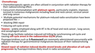 Chemotherapy
• Chemotherapeutic agents are often utilized in conjunction with radiation therapy for
their radiosensitizing effect.
• Concurrent chemoradiation with platinum agents, particularly cisplatin, improves
survival in numerous malignancies including head and neck cancer, cervical cancer
and lung cancer.
• Multiple potential mechanisms for platinum-induced radio-sensitization have been
proposed like :--
 blocking DNA repair
 inducing cell cycle arrest
Taxanes : widely employed along with RT in Rx of head and neck cancer , lung cancer,
and oesophageal cancer.
These drugs facilitate radiation induced cell killing by synchronizing cell cycle and
causing cell cycle arrest in the radiosensitive G2/M phase.
Fluoropyrimidines such as 5-fluorouracil are commonly administered concurrently with
radiation therapy for gastrointestinal malignancies because of their radiosensitizing
effect.
Slowed repair of radiation induced double-strand breaks and alteration of cell cycle
progression by fluoropyrimidines likely result in radio sensitization.
 