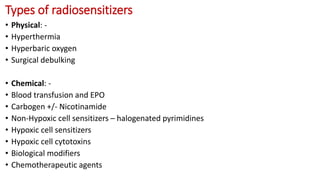 Types of radiosensitizers
• Physical: -
• Hyperthermia
• Hyperbaric oxygen
• Surgical debulking
• Chemical: -
• Blood transfusion and EPO
• Carbogen +/- Nicotinamide
• Non-Hypoxic cell sensitizers – halogenated pyrimidines
• Hypoxic cell sensitizers
• Hypoxic cell cytotoxins
• Biological modifiers
• Chemotherapeutic agents
 