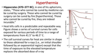 Hyperthermia
• Hippocrates (470–377 BC), in one of his aphorisms,
states, “Those who cannot be cured by medicine can
be cured by surgery. Those who cannot be cured by
surgery can be cured by fire [hyperthermia]. Those
who cannot be cured by fire, they are indeed
incurable.”
• Heat kills cells in a predictable and repeatable way.
Figure shows a series of survival curves for cells
exposed for various periods of time to a range of
temperatures from 41.5° to 46.5° C.
• The cell survival curves for heat are similar in shape
to those obtained for x-rays (i.e., an initial shoulder
followed by an exponential region) except that the
time of exposure to the elevated temperature
replaces the absorbed dose of x-ray
 