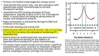 • Tumours are heated using exogenous energy source
• Heat directly kills cancer cells , but also synergises with
radiotherapy and/or chemotherapy to increase
therapeutic window
• Hyperthermia (HT) involves elevation of tissue
temperature, typically to 40°C to 45°C, for a therapeutic
effect. It causes direct cell killing by denaturation of
nuclear and cytoplasmic proteins
• Radio sensitization is achieved by damage to DNA and
inhibition of its repair.
• It kills both dividing and resting cells
• Radioresistant cells of S phase & hypoxic cells are sensitive
to hyperthermia hence the rationale of combining RT +
Hyperthermia
• Several phase III randomized trials now demonstrate a
clear and significant benefit for the addition of
hyperthermia to standard RT and/or chemotherapy.
• The cancer types tested include cervical cancer, superficial
localized breast cancer, recurrent or metastatic malignant
melanoma, nodal metastases from head and neck cancer,
glioma, esophageal cancer, and high-risk sarcoma
 