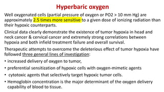 Hyperbaric oxygen
Well oxygenated cells (partial pressure of oxygen or PO2 > 10 mm Hg) are
approximately 2.5 times more sensitive to a given dose of ionizing radiation than
their hypoxic counterparts.
Clinical data clearly demonstrate the existence of tumor hypoxia in head and
neck cancer & cervical cancer and extremely strong correlations between
hypoxia and both infield treatment failure and overall survival.
Therapeutic attempts to overcome the deleterious effect of tumor hypoxia have
followed three general lines of investigation:
• increased delivery of oxygen to tumor,
• preferential sensitization of hypoxic cells with oxygen-mimetic agents
• cytotoxic agents that selectively target hypoxic tumor cells.
• Hemoglobin concentration is the major determinant of the oxygen delivery
capability of blood to tissue.
 