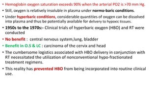 • Hemoglobin oxygen saturation exceeds 90% when the arterial PO2 is >70 mm Hg.
• Still, oxygen is relatively insoluble in plasma under normo-baric conditions.
• Under hyperbaric conditions, considerable quantities of oxygen can be dissolved
into plasma and thus be potentially available for delivery to hypoxic tissues.
• 1950s to the 1970s:- Clinical trials of hyperbaric oxygen (HBO) and RT were
conducted
• No benefit : central nervous system,lung, bladder
• Benefit in O.S & LC : carcinoma of the cervix and head
• The cumbersome logistics associated with HBO delivery in conjunction with
RT necessitated the utilization of nonconventional hypo-fractionated
treatment regimens.
• This reality has prevented HBO from being incorporated into routine clinical
use.
 
