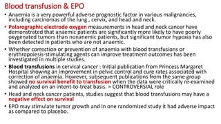 Blood transfusion & EPO
• Anaemia is a very powerful adverse prognostic factor in various malignancies,
including carcinomas of the lung , cervix, and head and neck.
• Polarographic electrode oxygen measurements in head and neck cancer have
demonstrated that anaemic patients are significantly more likely to have poorly
oxygenated tumors than nonanemic patients, but significant tumor hypoxia has also
been detected in patients who are not anaemic.
• Whether correction or prevention of anaemia with blood transfusions or
erythropoiesis-stimulating agents can improve treatment outcomes has been
investigated in multiple studies.
• Blood transfusions in cervical cancer : Initial publication from Princess Margaret
Hospital showing an improvement in pelvic control and cure rates associated with
correction of anaemia. However, subsequent publications from the same group
showed no survival benefit to transfusion when the data were critically re-examined
and analyzed on an intent-to-treat basis. = CONTROVERSIAL role
• Head and neck cancer patients, studies suggest that blood transfusions may have a
negative effect on survival
• EPO may stimulate tumor growth and in one randomized study it had adverse impact
as compared to placebo.
 