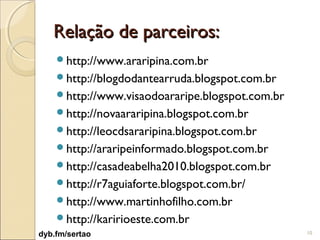 Relação de parceiros:
    http://www.araripina.com.br
    http://blogdodantearruda.blogspot.com.br
    http://www.visaodoararipe.blogspot.com.br
    http://novaararipina.blogspot.com.br
    http://leocdsararipina.blogspot.com.br
    http://araripeinformado.blogspot.com.br
    http://casadeabelha2010.blogspot.com.br
    http://r7aguiaforte.blogspot.com.br/
    http://www.martinhofilho.com.br
    http://karirioeste.com.br
dyb.fm/sertao                                    10
 