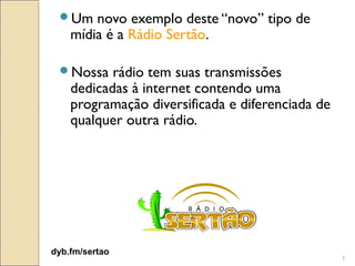 Um    novo exemplo deste “novo” tipo de
    mídia é a Rádio Sertão.

 Nossa    rádio tem suas transmissões
    dedicadas à internet contendo uma
    programação diversificada e diferenciada de
    qualquer outra rádio.




dyb.fm/sertao
                                                  3
 