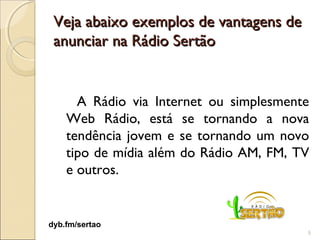 Veja abaixo exemplos de vantagens de
 anunciar na Rádio Sertão


      A Rádio via Internet ou simplesmente
    Web Rádio, está se tornando a nova
    tendência jovem e se tornando um novo
    tipo de mídia além do Rádio AM, FM, TV
    e outros.


dyb.fm/sertao
                                         5
 
