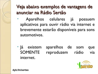 Veja abaixo exemplos de vantagens de
   anunciar na Rádio Sertão
   •       Aparelhos celulares já possuem
       aplicativos para ouvir rádio via internet e
       brevemente estarão disponíveis para sons
       automotivos.

   •   Já existem    aparelhos de som         que
       SOMENTE       reproduzem rádio          via
       internet.

dyb.fm/sertao
                                                 7
 