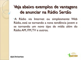 Veja abaixo exemplos de vantagens
      de anunciar na Rádio Sertão
   •A  Rádio via Internet ou simplesmente Web
   Rádio, está se tornando a nova tendência jovem e
   se tornando um novo tipo de mídia além do
   Rádio AM, FM, TV e outros.




dyb.fm/sertao
 