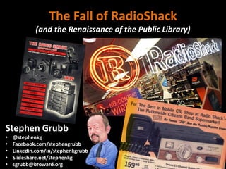 The Fall of RadioShack
(and the Renaissance of the Public Library)
Stephen Grubb
• @stephenkg
• Facebook.com/stephengrubb
• Linkedin.com/in/stephenkgrubb
• Slideshare.net/stephenkg
• sgrubb@broward.org
 