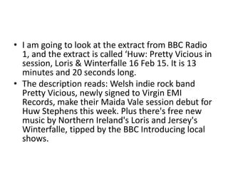• I am going to look at the extract from BBC Radio
1, and the extract is called ‘Huw: Pretty Vicious in
session, Loris & Winterfalle 16 Feb 15. It is 13
minutes and 20 seconds long.
• The description reads: Welsh indie rock band
Pretty Vicious, newly signed to Virgin EMI
Records, make their Maida Vale session debut for
Huw Stephens this week. Plus there's free new
music by Northern Ireland's Loris and Jersey's
Winterfalle, tipped by the BBC Introducing local
shows.
 