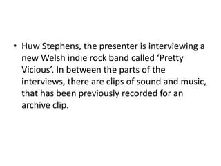 • Huw Stephens, the presenter is interviewing a
new Welsh indie rock band called ‘Pretty
Vicious’. In between the parts of the
interviews, there are clips of sound and music,
that has been previously recorded for an
archive clip.
 