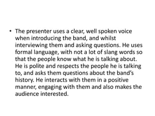 • The presenter uses a clear, well spoken voice
when introducing the band, and whilst
interviewing them and asking questions. He uses
formal language, with not a lot of slang words so
that the people know what he is talking about.
He is polite and respects the people he is talking
to, and asks them questions about the band’s
history. He interacts with them in a positive
manner, engaging with them and also makes the
audience interested.
 