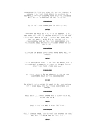 (DELIBERATES SLIGHTLY) SORT OF, BUT NOT REALLY. I
WOULDN’T SAY THAT THIS STORY IS GROUNDED OR
RELATABLE BUT THAT DOESN’T MEAN THAT THE AUDIENCE
WILL NOT BE INTERESTED IN THE CHARACTERS.
PRESENTER
SO IS THIS SHOW CHARACTER OR STORY BASED?
DAVID
I WOULDN’T BE ABLE TO PICK IF IT IS EITHER. I WILL
SAY THAT THE STORY IS DRIVEN FORWARD BASED ON THE
CHARACTERS, WHICH IS HOW IT SHOULD BE. ESAU WHO IS
THE PROTAGONIST WILL ACT ACCORDING TO HIS
PERSONALITY. BUT AS THE STORY PROGRESSES HIS
PERSONALITY WILL CHANGE DRASTICALLY BASED ON HIS
EXPERIENCES.
PRESENTER
ELABORATE ON THESE EXPERIENCES THAT ESAU WILL GO
THROUGH?
DAVID
YEAH SO BASICALLY ESAU IS PUNISHED BY BEING FORCED
INTO HORRIFIC SCENARIOS DESIGNED TO SLOWLY DESTROY
EVERYTHING THAT MAKES HIM ESAU.
PRESENTER
SO COULD YOU GIVE ME AN EXAMPLE OF ONE OF THE
SCENARIOS THAT HE WILL EXPERIENCE?
DAVID
IM AFRAID YOU’RE GOING TO HAVE TO WAIT AND WATCH,
BUT I WILL TELL YOU THAT THESE SCENARIOS ARE
VARIED.
PRESENTER
WELL THIS ALL SOUNDS GREAT AND I CANNOT WAIT TO
WATCH THE SHOW.
DAVID
THAT’S TERRIFIC AND I HOPE YOU ENJOY.
PRESENTER
WELL I CANNOT WAIT, AND NEITHER CAN ANDREW AT HOME
WHO WANTS TO KNOW THE RELEASE DATE?
DAVID
 