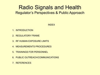 Radio Signals and Health
Regulator’s Perspectives & Public Approach
INDEX
1. INTRODUCTION
2. REGULATORY FRAME
3. RF HUMAN EXPOSURE LIMITS
4. MEASUREMENTS PROCEDURES
5. TRAININGS FOR PERSONNEL
6. PUBLIC OUTREACH/COMMUNICATIONS
7. REFERENCES
 