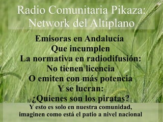 Emisoras en Andalucía  Que incumplen La normativa en radiodifusión: No tienen licencia O emiten con más potencia Y se lucran: ¿Quienes son los piratas? Y esto es solo en nuestra comunidad, imaginen como está el patio a nivel nacional Radio Comunitaria Pikaza: Network del Altiplano 