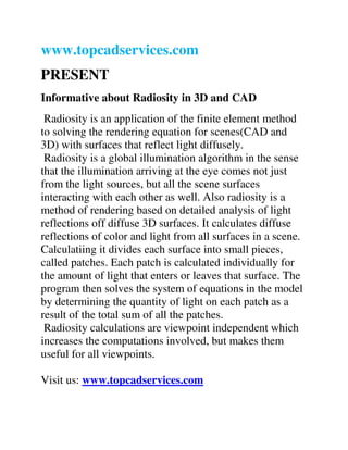 www.topcadservices.com
PRESENT
Informative about Radiosity in 3D and CAD
Radiosity is an application of the finite element method
to solving the rendering equation for scenes(CAD and
3D) with surfaces that reflect light diffusely.
Radiosity is a global illumination algorithm in the sense
that the illumination arriving at the eye comes not just
from the light sources, but all the scene surfaces
interacting with each other as well. Also radiosity is a
method of rendering based on detailed analysis of light
reflections off diffuse 3D surfaces. It calculates diffuse
reflections of color and light from all surfaces in a scene.
Calculatiing it divides each surface into small pieces,
called patches. Each patch is calculated individually for
the amount of light that enters or leaves that surface. The
program then solves the system of equations in the model
by determining the quantity of light on each patch as a
result of the total sum of all the patches.
Radiosity calculations are viewpoint independent which
increases the computations involved, but makes them
useful for all viewpoints.
Visit us: www.topcadservices.com
 