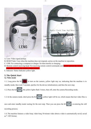 - 2 - 
A. Lens: Video signal pickup; 
B. RESET hole: Uses when the machine does not respond, carries on the machine to reposition. 
C. USB: For connecting a computer or charger, for data transfer or charging; 
D. Remote control receiving head: For receiving remote control commands sent (better operate the remote 
controller towards the remote control sensor). 
E. Indicator: Status Indicator yellow light. 
3, The Quick Start 
1), Video mode 
1.1, Long press the K1 to turn on the camera, yellow light stay on, indicating that the machine is in 
standby mode, then wait 5 seconds, (perfect for the device initialization), and then the next step; 
1.2, Press the K3 , the yellow lights flash 3 times, then off, enter the camera Recording mode; 
1.3, In the camera mode, short press the K3 , yellow light will be on, which means that last video files is 
save and enter standby mode waiting for the next step. Then you can press the K3 , re-entering the still 
recording process; 
1.4, The machine features a video loop, video-long 10-minute video about a video is automatically saved, saved 
as *. AVI format; 
 