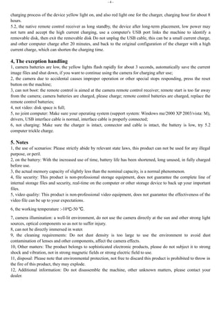 - 4 - 
charging process of the device yellow light on, and also red light one for the charger, charging hour for about 8 
hours. 
5.2, the native remote control receiver as long standby, the device after long-term placement, low power may 
not turn and accept the high current charging, use a computer's USB port links the machine to identify a 
removable disk, then exit the removable disk Do not unplug the USB cable, this can be a small current charge, 
and other computer charge after 20 minutes, and back to the original configuration of the charger with a high 
current charge, which can shorten the charging time. 
4, The exception handling 
1, camera batteries are low, the yellow lights flash rapidly for about 3 seconds, automatically save the current 
image files and shut down, if you want to continue using the camera for charging after use; 
2, the camera due to accidental causes improper operation or other special stops responding, press the reset 
button on the machine; 
3, can not boot: the remote control is aimed at the camera remote control receiver; remote start is too far away 
from the camera; camera batteries are charged, please charge; remote control batteries are charged, replace the 
remote control batteries; 
4, not video: disk space is full; 
5, no joint computer: Make sure your operating system (support system: Windows me/2000 XP 2003/vista: M), 
drivers, USB interface cable is normal, interface cable is properly connected; 
6, not charging: Make sure the charger is intact, connector and cable is intact, the battery is low, try 5.2 
computer trickle charge. 
5. Notes 
1, the use of scenarios: Please strictly abide by relevant state laws, this product can not be used for any illegal 
purpose, or peril. 
2, on the battery: With the increased use of time, battery life has been shortened, long unused, in fully charged 
before use. 
3, the actual memory capacity of slightly less than the nominal capacity, is a normal phenomenon. 
4, file security: This product is non-professional storage equipment, does not guarantee the complete line of 
internal storage files and security, real-time on the computer or other storage device to back up your important 
files. 
5, video quality: This product is non-professional video equipment, does not guarantee the effectiveness of the 
video file can be up to your expectations. 
6, the working temperature :-10℃-50 ℃. 
7, camera illumination: a well-lit environment, do not use the camera directly at the sun and other strong light 
sources, optical components so as not to suffer injury. 
8, can not be directly immersed in water. 
9, the cleaning requirements: Do not dust density is too large to use the environment to avoid dust 
contamination of lenses and other components, affect the camera effects. 
10, Other matters: The product belongs to sophisticated electronic products, please do not subject it to strong 
shock and vibration, not in strong magnetic fields or strong electric field to use. 
11, disposal: Please note that environmental protection, not free to discard this product is prohibited to throw in 
the fire of this product, they may explode. 
12, Additional information: Do not disassemble the machine, other unknown matters, please contact your 
dealer. 
