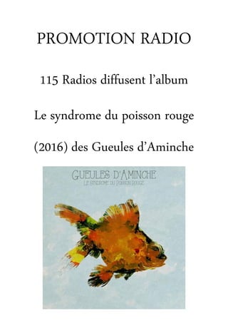  
	
  
	
  
	
  
	
  
	
  
	
  
	
  
115	
  Radios	
  diffusent	
  l’album	
  	
  
Le	
  syndrome	
  du	
  poisson	
  rouge	
  	
  
des	
  Gueules	
  d’Aminche
(2016) 	
  
RADIO	
  
	
  
PROMOTION	
  	
  
	
  
 
