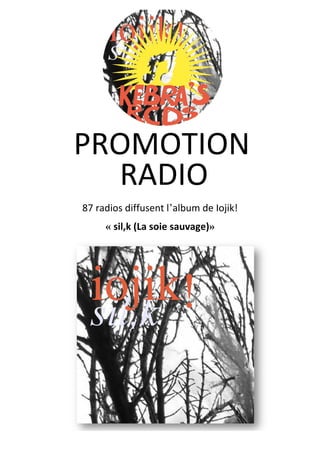  
	
  
	
  
	
  
	
  
	
  
	
  
	
  
87	
  radios	
  diffusent	
  l’album	
  de	
  Iojik!	
  
« sil,k	
  (La	
  soie	
  sauvage)»	
  
	
  
	
   	
  
RADIO	
  
	
  
PROMOTION	
  	
  
	
  
 
