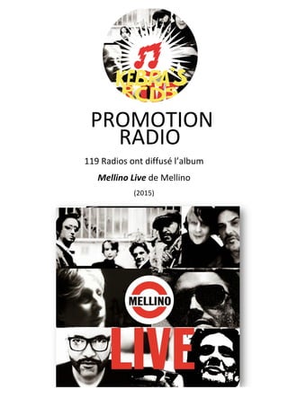  
	
  
	
  
	
  
	
  
	
  
119	
  Radios	
  ont	
  diffusé	
  l’album	
  	
  
Mellino	
  Live	
  de	
  Mellino 	
  
(2015)
RADIO	
  
	
  
PROMOTION	
  	
  
	
  
 