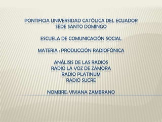 PONTIFICIA UNIVERSIDAD CATÓLICA DEL ECUADOR
            SEDE SANTO DOMINGO

      ESCUELA DE COMUNICACIÓN SOCIAL

     MATERIA : PRODUCCIÓN RADIOFÓNICA

           ANÁLISIS DE LAS RADIOS
          RADIO LA VOZ DE ZAMORA
              RADIO PLATINUM
                RADIO SUCRE

        NOMBRE: VIVIANA ZAMBRANO
 