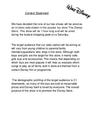 Context Statement
We have decided that one of our two shows will be aired as
an in-store radio station in the popular toy store ‘The Disney
Store’. This show will be 1 hour long and will be aired
during the busiest shopping peak on a Saturday.
The target audience that our radio station will be aiming at
will vary from young children to parents/family
members/guardians who shop in the store. Although both
boys and girls are the target for this store, it mainly sells
girls toys and accessories. This means that depending on
which toys are most popular it will help us evaluate which
songs to play as all items sold in store are themed from a
certain Disney film or programme.
The demographic profiling of the target audience is C1
downwards, as many of the toys are sold at reasonable
prices and Disney itself is loved by everyone. The overall
purpose of the show is to promote the Disney Store.
 