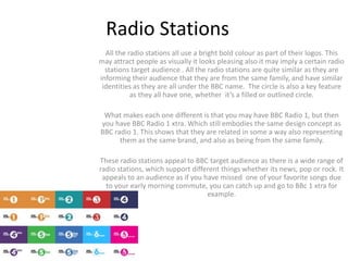 Radio Stations
All the radio stations all use a bright bold colour as part of their logos. This
may attract people as visually it looks pleasing also it may imply a certain radio
stations target audience . All the radio stations are quite similar as they are
informing their audience that they are from the same family, and have similar
identities as they are all under the BBC name. The circle is also a key feature
as they all have one, whether it’s a filled or outlined circle.
What makes each one different is that you may have BBC Radio 1, but then
you have BBC Radio 1 xtra. Which still embodies the same design concept as
BBC radio 1. This shows that they are related in some a way also representing
them as the same brand, and also as being from the same family.
These radio stations appeal to BBC target audience as there is a wide range of
radio stations, which support different things whether its news, pop or rock. It
appeals to an audience as if you have missed one of your favorite songs due
to your early morning commute, you can catch up and go to BBc 1 xtra for
example.