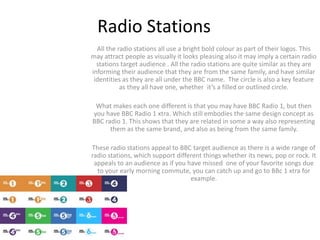 Radio Stations 
All the radio stations all use a bright bold colour as part of their logos. This 
may attract people as visually it looks pleasing also it may imply a certain radio 
stations target audience . All the radio stations are quite similar as they are 
informing their audience that they are from the same family, and have similar 
identities as they are all under the BBC name. The circle is also a key feature 
as they all have one, whether it’s a filled or outlined circle. 
What makes each one different is that you may have BBC Radio 1, but then 
you have BBC Radio 1 xtra. Which still embodies the same design concept as 
BBC radio 1. This shows that they are related in some a way also representing 
them as the same brand, and also as being from the same family. 
These radio stations appeal to BBC target audience as there is a wide range of 
radio stations, which support different things whether its news, pop or rock. It 
appeals to an audience as if you have missed one of your favorite songs due 
to your early morning commute, you can catch up and go to BBc 1 xtra for 
example. 
