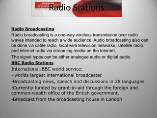 Radio Broadcasting
Radio broadcasting is a one-way wireless transmission over radio
waves intended to reach a wide audience. Audio broadcasting also can
be done via cable radio, local wire television networks, satellite radio,
and internet radio via streaming media on the Internet.
The signal types can be either analogue audio or digital audio.
BBC Radio Stations
International-BBC world service:
• worlds largest international broadcaster.
•Broadcasting news, speech and discussions in 28 languages.
•Currently funded by grant-in-aid through the foreign and
common-wealth office of the British government.
•Broadcast from the broadcasting house in London.
Radio Stations
 