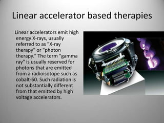 Linear accelerator based therapies
Linear accelerators emit high
energy X-rays, usually
referred to as "X-ray
therapy" or "photon
therapy." The term "gamma
ray" is usually reserved for
photons that are emitted
from a radioisotope such as
cobalt-60. Such radiation is
not substantially different
from that emitted by high
voltage accelerators.
 