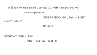 A 23 year old male patent presented to GKGH in surgical opd with
cheif complaints of :
SEVERE ABDOMINAL PAIN IN RIGHT
FLANK REGION
NAUSEA
CINICALLY PATIENT HAS
FRANK TENDERNESS IN RIF
 