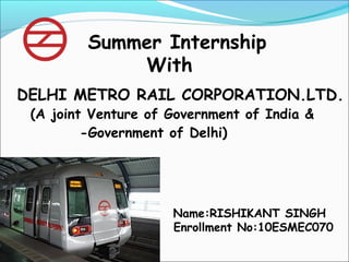 Summer Internship
With
DELHI METRO RAIL CORPORATION.LTD.
(A joint Venture of Government of India &
-Government of Delhi)

Name:RISHIKANT SINGH
Enrollment No:10ESMEC070

 