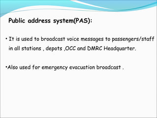 Public address system(PAS):
• It is used to broadcast voice messages to passengers/staff
in all stations , depots ,OCC and DMRC Headquarter.
•Also used for emergency evacuation broadcast .

 