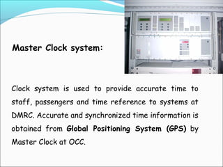 Master Clock system:

Clock system is used to provide accurate time to
staff, passengers and time reference to systems at
DMRC. Accurate and synchronized time information is
obtained from Global Positioning System (GPS) by
Master Clock at OCC.

 
