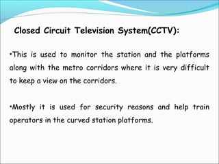 Closed Circuit Television System(CCTV):
•This is used to monitor the station and the platforms
along with the metro corridors where it is very difficult
to keep a view on the corridors.
•Mostly it is used for security reasons and help train
operators in the curved station platforms.

 