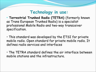 Technology in use:
• Terrestrial Trunked Radio (TETRA) (formerly known
as Trans European Trunked Radio) is a specialist
professional Mobile Radio and two-way transceiver
specification.
• This standard was developed by the ETSI for private
mobile radio. Open standard for private mobile radio. It
defines radio services and interfaces
• The TETRA standard defines the air interface between
mobile stations and the infrastructure.

 