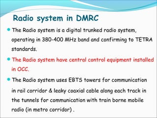 Radio system in DMRC
The Radio system is a digital trunked radio system,

operating in 380-400 MHz band and confirming to TETRA
standards.
The Radio system have central control equipment installed

in OCC.
The Radio system uses EBTS towers for communication

in rail corridor & leaky coaxial cable along each track in
the tunnels for communication with train borne mobile
radio (in metro corridor) .

 