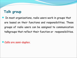 Talk group
 In most organizations, radio users work in groups that

are based on their functions and responsibilities. These
groups of radio users can be assigned to communication
talkgroups that reflect their function or responsibilities.

Calls are semi-duplex.

 