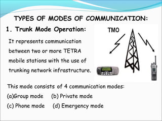 TYPES OF MODES OF COMMUNICATION:
1. Trunk Mode Operation:
It represents communication
between two or more TETRA
mobile stations with the use of
trunking network infrastructure.
This mode consists of 4 communication modes:
(a)Group mode

(b) Private mode

(c) Phone mode

(d) Emergency mode

 