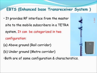 EBTS (Enhanced base Transreceiver System )
• It provides RF interface from the master
site to the mobile subscribers in a TETRA
system. It can be categorized in two
configuration:
(a) Above ground (Rail corridor)
(b) Under ground (Metro corridor)
•Both are of same configuration & characterstics.

 