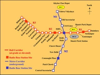 Khyber Pass Depot

North

DCC

Vishwa Vidyalaya

Ro
Ri
Ro hini
th
hi
(W ala
n
K
Pi i (E est
oh
t
)
at am ast
)
E p
W nc ura
l
a
La zir ave
p
K wra ur
an
n
ha c e
Vi
ve
iy
a
ka Tri
na na
na ga
r
Pr nd P
at
ap uri
N
Pu aga
r
lb
an
ga
Ti
s
sH h
az
ar
i

M1
Old Secretariat

R3

R2

Civil Lines

ISBT

DCC

OCC

Delhi
Main

Radio Base Station Site
Metro Corridor
(underground)
Radio Base Station Site

New Delhi
Connaught Place
Patel Chowk
Central Secretariat

R1

Shahdara
Seelampur
Gautampur

Shastri Park Station

Chawri Bazar

Rail Corridor
(at-grade or elevated)

Shastri Park Depot

M2

 