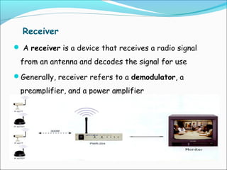 Receiver
 A receiver is a device that receives a radio signal

from an antenna and decodes the signal for use
Generally, receiver refers to a demodulator, a

preamplifier, and a power amplifier

 