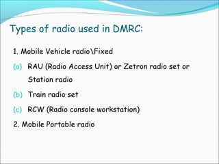 Types of radio used in DMRC:
1. Mobile Vehicle radioFixed
(a) RAU (Radio Access Unit) or Zetron radio set or

Station radio
(b) Train radio set
(c) RCW (Radio console workstation)

2. Mobile Portable radio

 