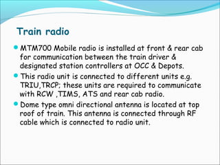 Train radio
MTM700 Mobile radio is installed at front & rear cab

for communication between the train driver &
designated station controllers at OCC & Depots.
This radio unit is connected to different units e.g.
TRIU,TRCP; these units are required to communicate
with RCW ,TIMS, ATS and rear cab radio.
Dome type omni directional antenna is located at top
roof of train. This antenna is connected through RF
cable which is connected to radio unit.

 