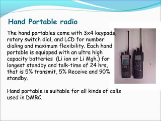 Hand Portable radio
The hand portables come with 3x4 keypads,
rotary switch dial, and LCD for number
dialing and maximum flexibility. Each hand
portable is equipped with an ultra high
capacity batteries (Li ion or Li Mgh.) for
longest standby and talk-time of 24 hrs,
that is 5% transmit, 5% Receive and 90%
standby.
Hand portable is suitable for all kinds of calls
used in DMRC.

 