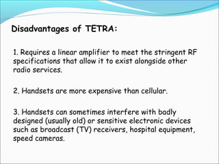 Disadvantages of TETRA:
1. Requires a linear amplifier to meet the stringent RF
specifications that allow it to exist alongside other
radio services.
2. Handsets are more expensive than cellular.
3. Handsets can sometimes interfere with badly
designed (usually old) or sensitive electronic devices
such as broadcast (TV) receivers, hospital equipment,
speed cameras.

 