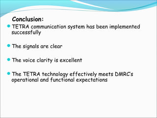 Conclusion:

TETRA communication system has been implemented

successfully

The signals are clear
The voice clarity is excellent
The TETRA technology effectively meets DMRC’s

operational and functional expectations

 